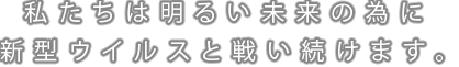 私たちは明るい未来の為に新型ウイルスと戦い続けます。